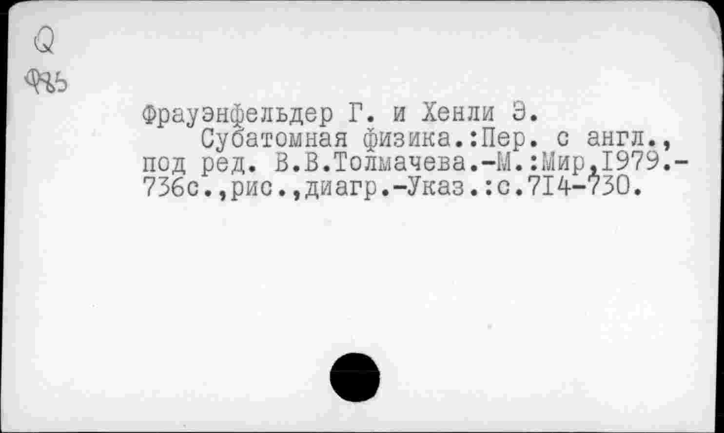 ﻿о
Фрауэнфельдер Г. и Хенли Э.
Субатомная физика.:Пер. с англ., под ред. В.В.Толмачева.-М.:Мир,1979.-736с.,рис.,диагр.-Указ.:с.714-730.